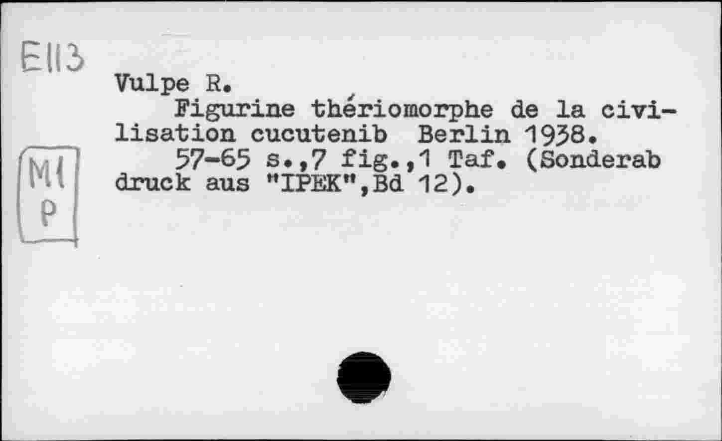 ﻿ЕІІЗ
Ml P
Vulpe R.
Figurine thériomorphe de la civilisation cucutenib Berlin 1958.
57-65 s.,7 fig.,1 Taf. (Sonderab druck aus "IPEK",Bd 12).